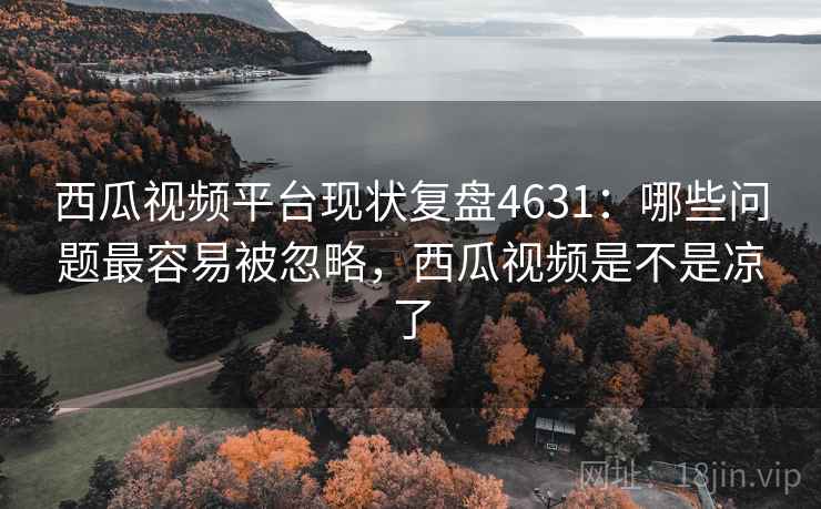 西瓜视频平台现状复盘4631：哪些问题最容易被忽略，西瓜视频是不是凉了