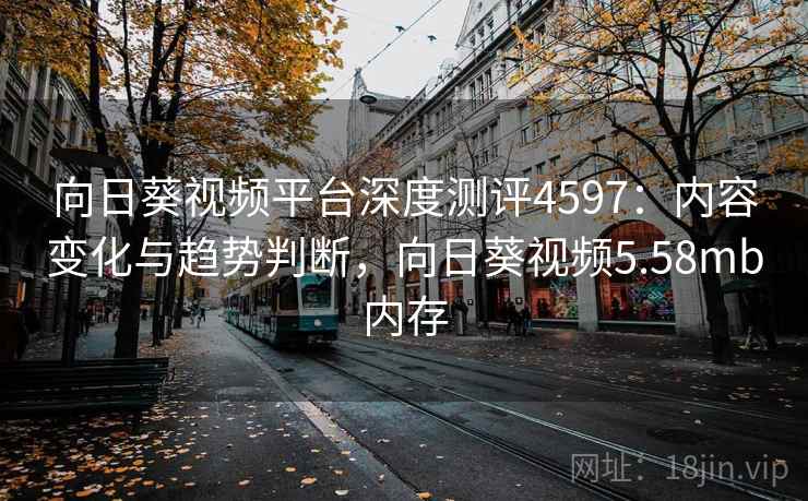 向日葵视频平台深度测评4597：内容变化与趋势判断，向日葵视频5.58mb内存