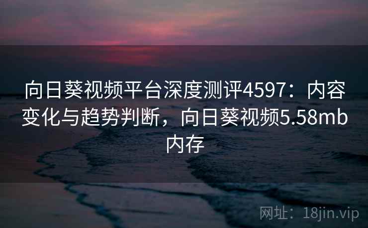 向日葵视频平台深度测评4597：内容变化与趋势判断，向日葵视频5.58mb内存