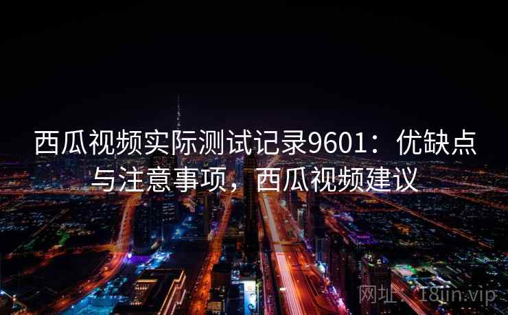 西瓜视频实际测试记录9601：优缺点与注意事项，西瓜视频建议