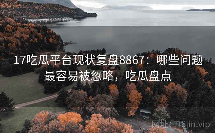 17吃瓜平台现状复盘8867：哪些问题最容易被忽略，吃瓜盘点
