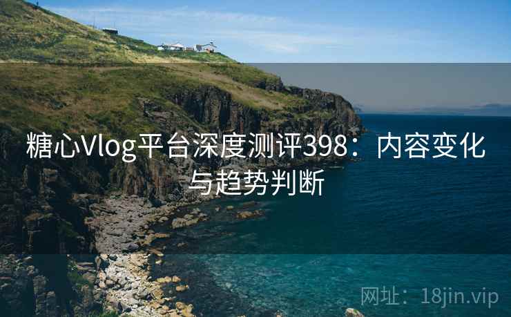 糖心Vlog平台深度测评398:内容变化与趋势判断 糖心Vlog平台深度测评398:内容变化与趋势判断