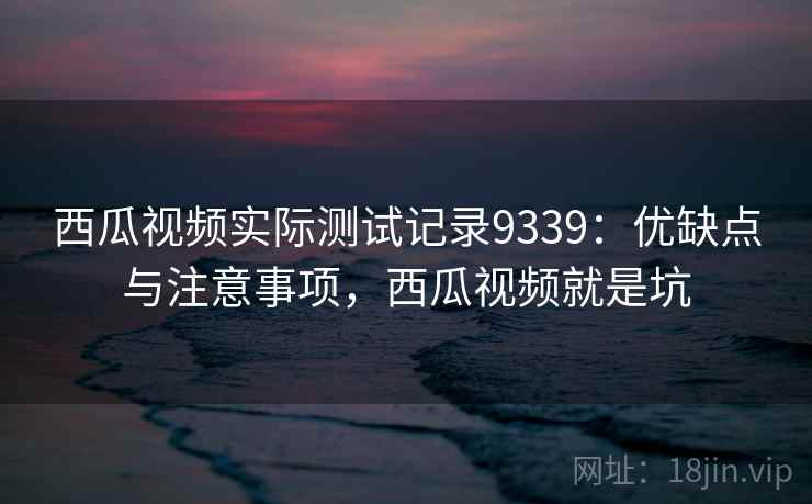 西瓜视频实际测试记录9339:优缺点与注意事项,西瓜视频就是坑 西瓜视频实际测试记录9339:优缺点与注意事项,西瓜视频就是坑