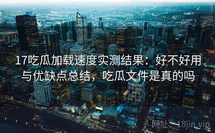17吃瓜加载速度实测结果：好不好用与优缺点总结，吃瓜文件是真的吗