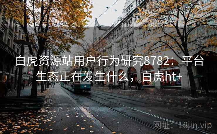 白虎资源站用户行为研究8782:平台生态正在发生什么,白虎ht+ 白虎资源站用户行为研究8782:平台生态正在发生什么,白虎ht+