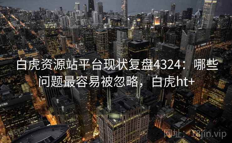白虎资源站平台现状复盘4324:哪些问题最容易被忽略,白虎ht+ 白虎资源站平台现状复盘4324:哪些问题最容易被忽略,白虎ht+