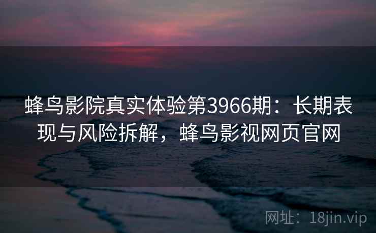 蜂鸟影院真实体验第3966期：长期表现与风险拆解，蜂鸟影视网页官网