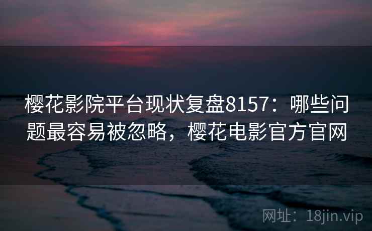 樱花影院平台现状复盘8157：哪些问题最容易被忽略，樱花电影官方官网
