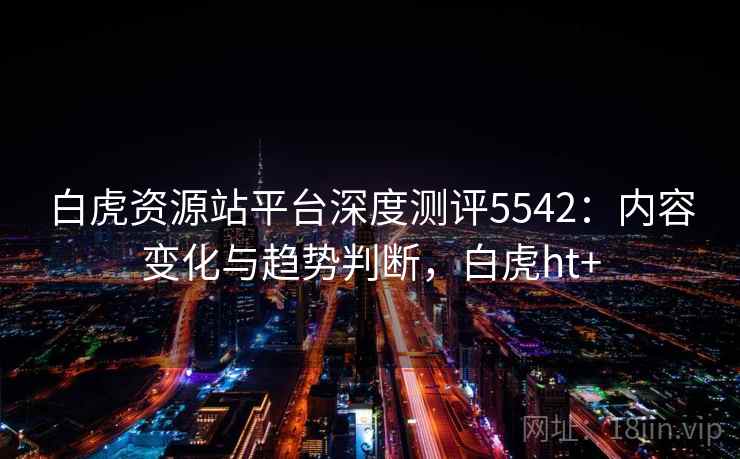 白虎资源站平台深度测评5542：内容变化与趋势判断，白虎ht+