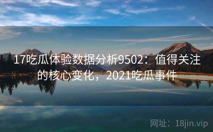 17吃瓜体验数据分析9502：值得关注的核心变化，2021吃瓜事件