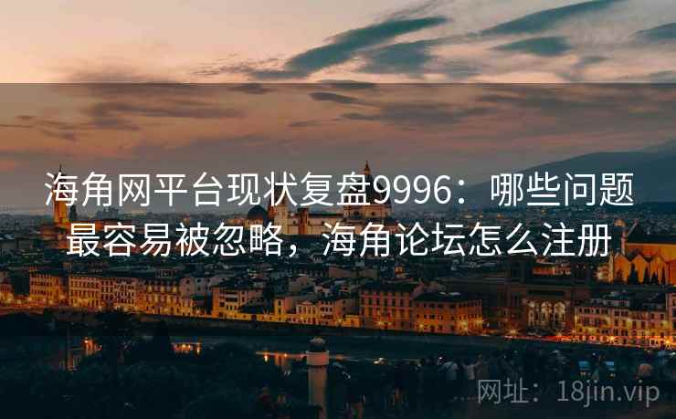 海角网平台现状复盘9996：哪些问题最容易被忽略，海角论坛怎么注册