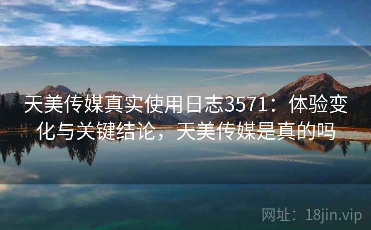 天美传媒真实使用日志3571：体验变化与关键结论，天美传媒是真的吗