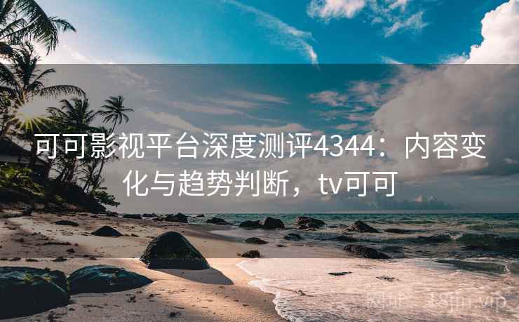 可可影视平台深度测评4344：内容变化与趋势判断，tv可可