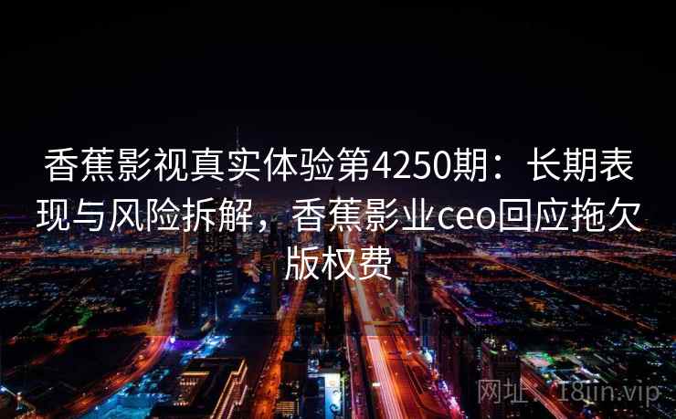 香蕉影视真实体验第4250期：长期表现与风险拆解，香蕉影业ceo回应拖欠版权费