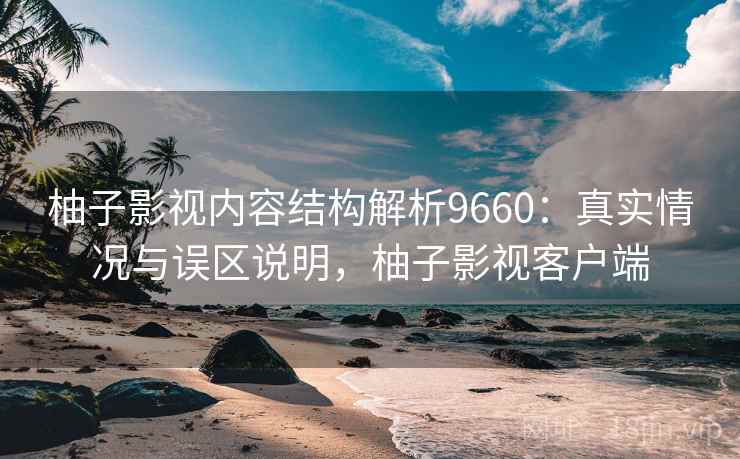 柚子影视内容结构解析9660:真实情况与误区说明,柚子影视客户端 柚子影视内容结构解析9660:真实情况与误区说明,柚子影视客户端