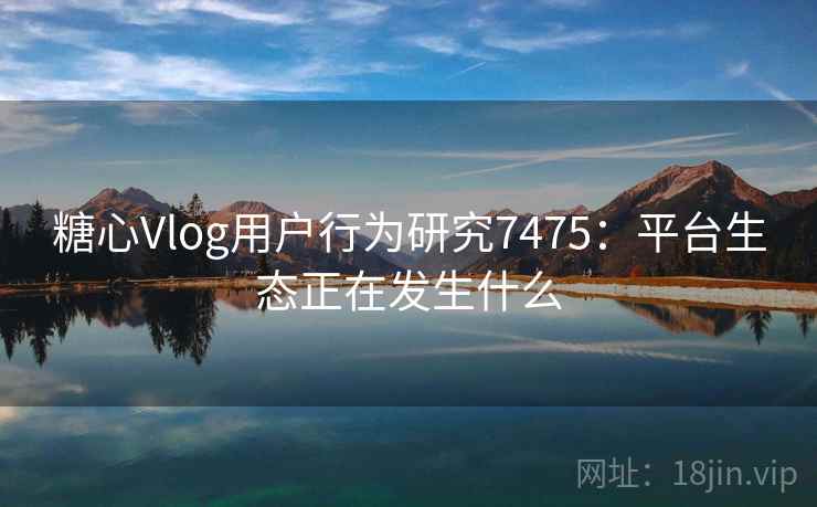糖心Vlog用户行为研究7475：平台生态正在发生什么