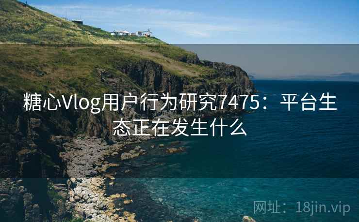 糖心Vlog用户行为研究7475：平台生态正在发生什么