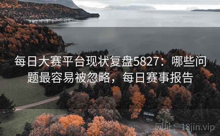 每日大赛平台现状复盘5827：哪些问题最容易被忽略，每日赛事报告