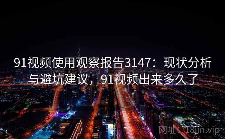 91视频使用观察报告3147：现状分析与避坑建议，91视频出来多久了