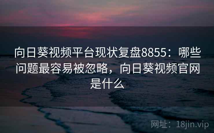 向日葵视频平台现状复盘8855：哪些问题最容易被忽略，向日葵视频官网是什么