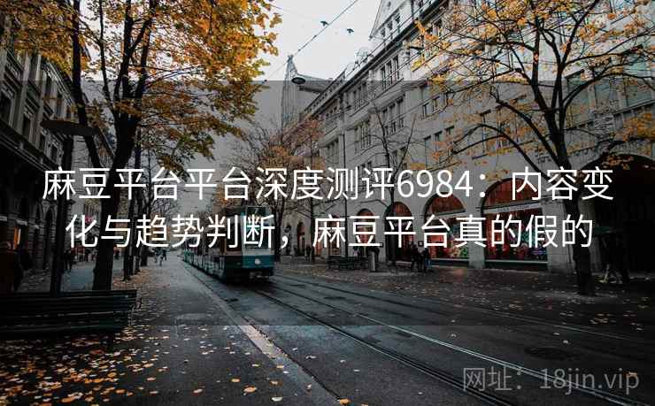 麻豆平台平台深度测评6984：内容变化与趋势判断，麻豆平台真的假的