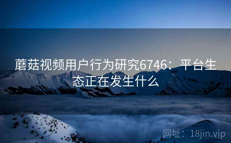 蘑菇视频用户行为研究6746:平台生态正在发生什么 蘑菇视频用户行为研究6746:平台生态正在发生什么