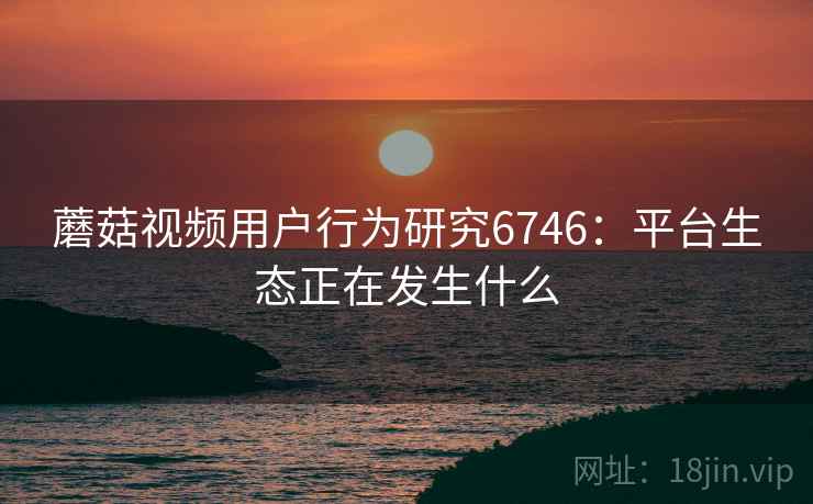 蘑菇视频用户行为研究6746:平台生态正在发生什么 蘑菇视频用户行为研究6746:平台生态正在发生什么