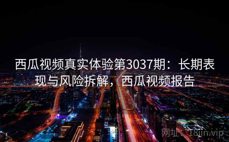 西瓜视频真实体验第3037期:长期表现与风险拆解,西瓜视频报告 西瓜视频真实体验第3037期:长期表现与风险拆解,西瓜视频报告