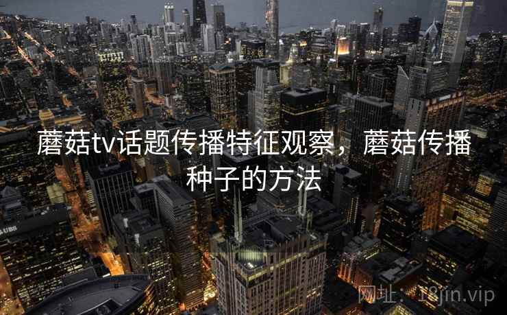 蘑菇tv话题传播特征观察,蘑菇传播种子的方法 蘑菇tv话题传播特征观察,蘑菇传播种子的方法