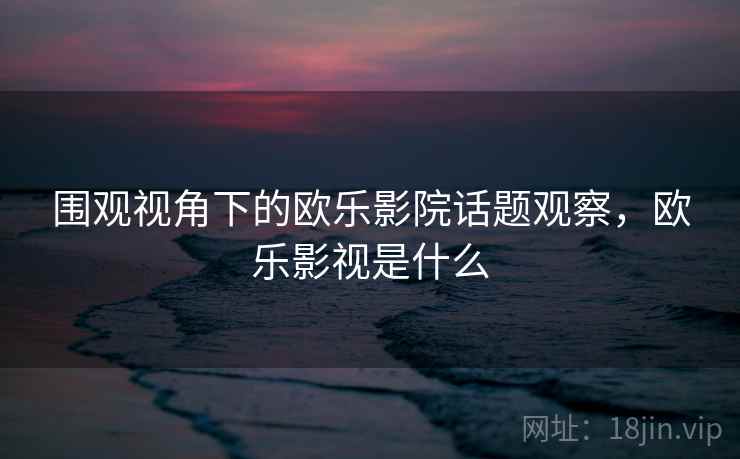 围观视角下的欧乐影院话题观察,欧乐影视是什么 围观视角下的欧乐影院话题观察,欧乐影视是什么