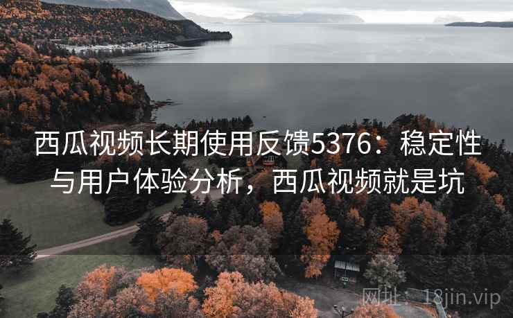 西瓜视频长期使用反馈5376:稳定性与用户体验分析,西瓜视频就是坑 西瓜视频长期使用反馈5376:稳定性与用户体验分析,西瓜视频就是坑