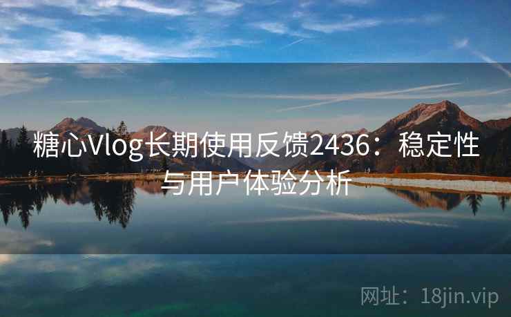 糖心Vlog长期使用反馈2436:稳定性与用户体验分析 糖心Vlog长期使用反馈2436:稳定性与用户体验分析