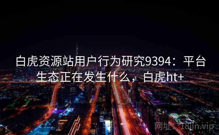 白虎资源站用户行为研究9394:平台生态正在发生什么,白虎ht+ 白虎资源站用户行为研究9394:平台生态正在发生什么,白虎ht+