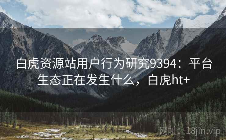 白虎资源站用户行为研究9394:平台生态正在发生什么,白虎ht+ 白虎资源站用户行为研究9394:平台生态正在发生什么,白虎ht+