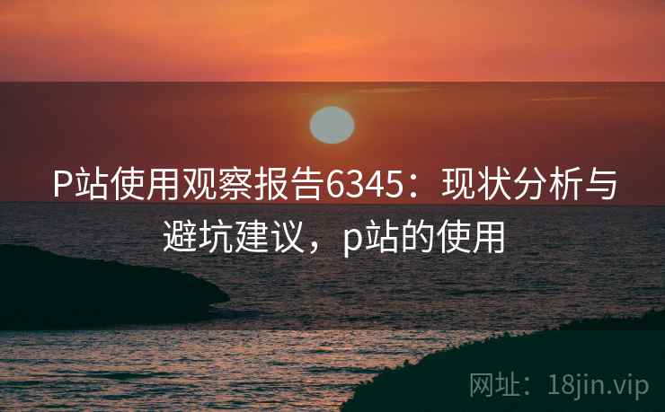 P站使用观察报告6345:现状分析与避坑建议,p站的使用 P站使用观察报告6345:现状分析与避坑建议,p站的使用