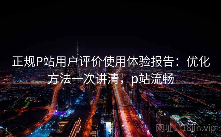 正规P站用户评价使用体验报告:优化方法一次讲清,p站流畅 正规P站用户评价使用体验报告:优化方法一次讲清,p站流畅