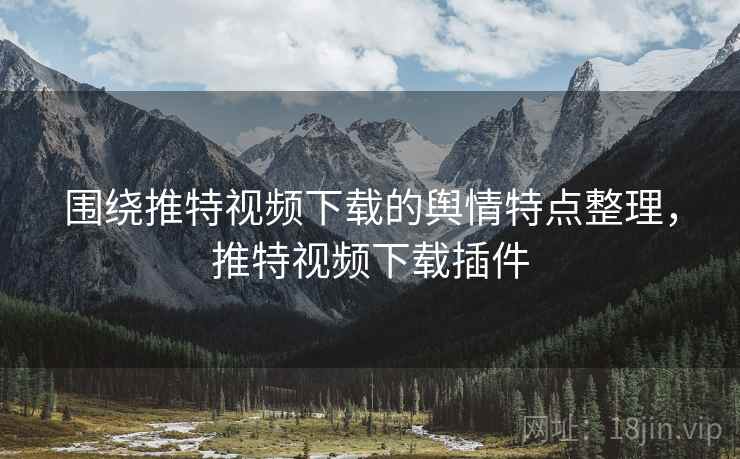 围绕推特视频下载的舆情特点整理,推特视频下载插件 围绕推特视频下载的舆情特点整理,推特视频下载插件