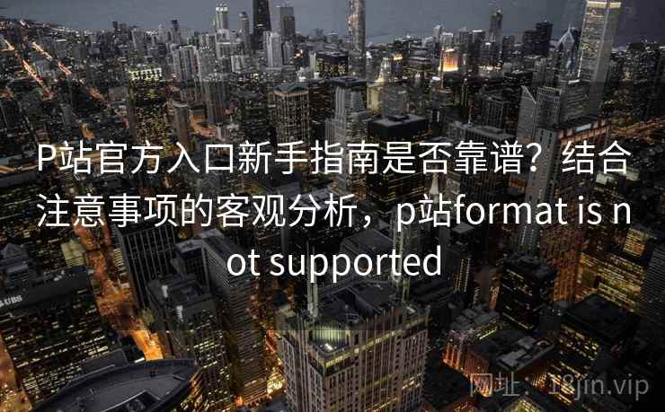 P站官方入口新手指南是否靠谱?结合注意事项的客观分析,p站format is not supported P站官方入口新手指南是否靠谱?结合注意事项的客观分析,p站format is not supported