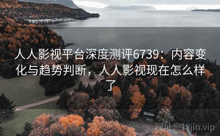 人人影视平台深度测评6739:内容变化与趋势判断,人人影视现在怎么样了 人人影视平台深度测评6739:内容变化与趋势判断,人人影视现在怎么样了