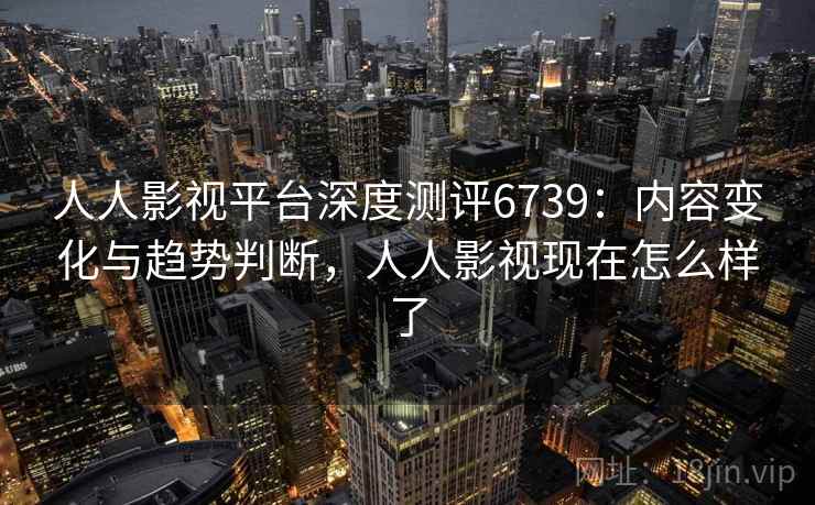 人人影视平台深度测评6739:内容变化与趋势判断,人人影视现在怎么样了 人人影视平台深度测评6739:内容变化与趋势判断,人人影视现在怎么样了