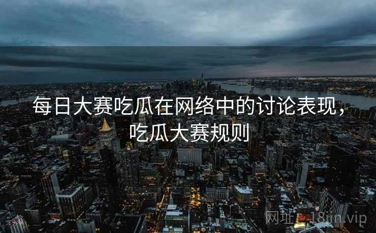 每日大赛吃瓜在网络中的讨论表现,吃瓜大赛规则 每日大赛吃瓜在网络中的讨论表现,吃瓜大赛规则