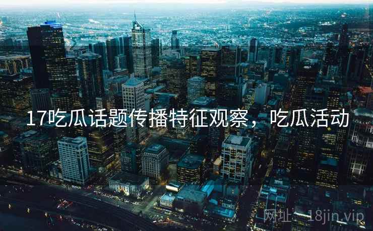 17吃瓜话题传播特征观察,吃瓜活动 17吃瓜话题传播特征观察,吃瓜活动