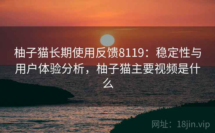 柚子猫长期使用反馈8119:稳定性与用户体验分析,柚子猫主要视频是什么 柚子猫长期使用反馈8119:稳定性与用户体验分析,柚子猫主要视频是什么
