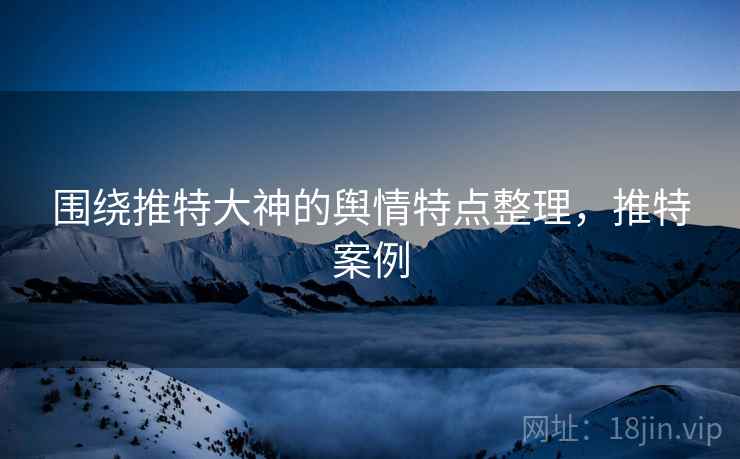 围绕推特大神的舆情特点整理,推特案例 围绕推特大神的舆情特点整理,推特案例