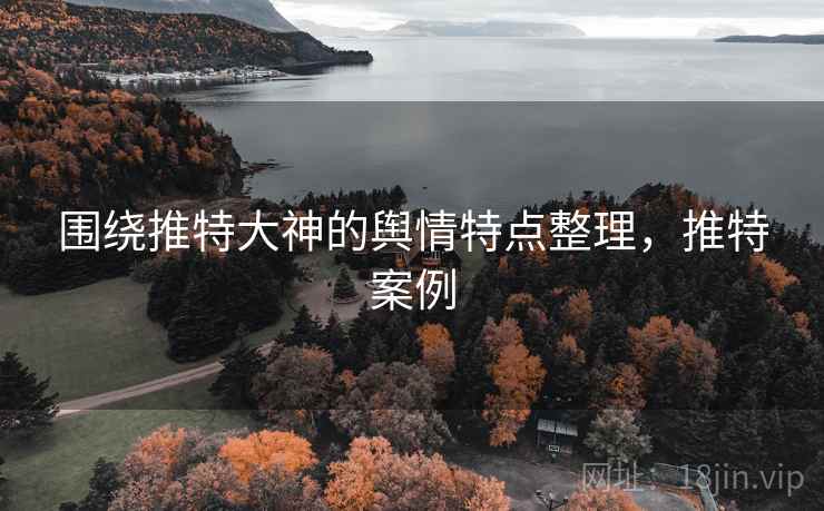 围绕推特大神的舆情特点整理,推特案例 围绕推特大神的舆情特点整理,推特案例