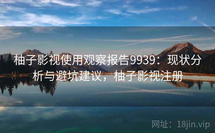 柚子影视使用观察报告9939:现状分析与避坑建议,柚子影视注册 柚子影视使用观察报告9939:现状分析与避坑建议,柚子影视注册
