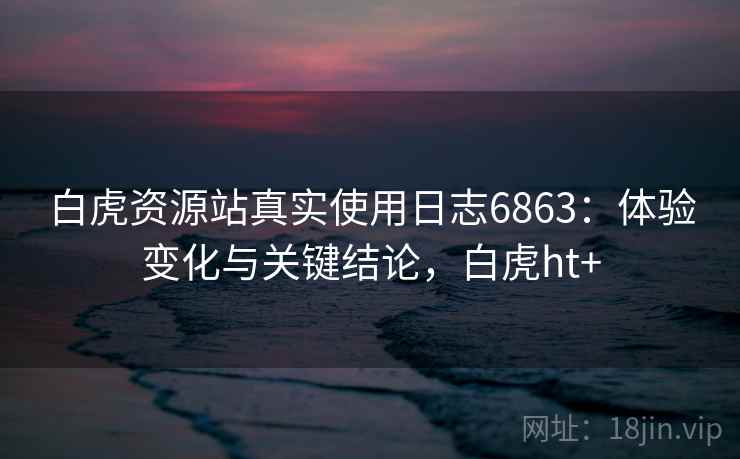 白虎资源站真实使用日志6863:体验变化与关键结论,白虎ht+ 白虎资源站真实使用日志6863:体验变化与关键结论,白虎ht+