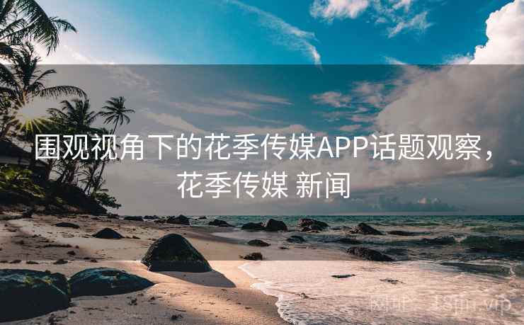 围观视角下的花季传媒APP话题观察,花季传媒 新闻 围观视角下的花季传媒APP话题观察,花季传媒 新闻