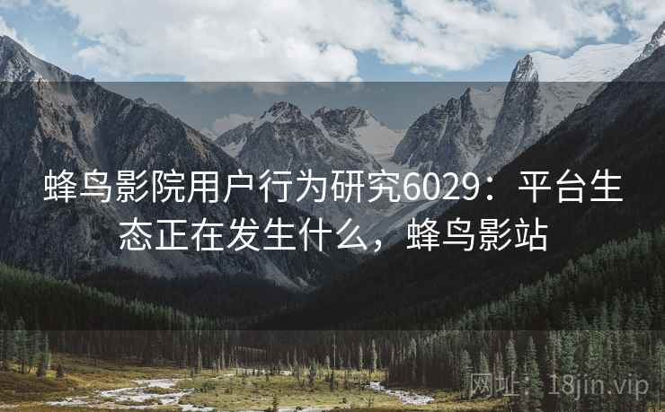 蜂鸟影院用户行为研究6029：平台生态正在发生什么，蜂鸟影站