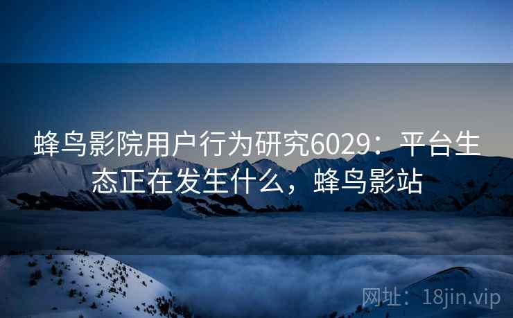 蜂鸟影院用户行为研究6029：平台生态正在发生什么，蜂鸟影站